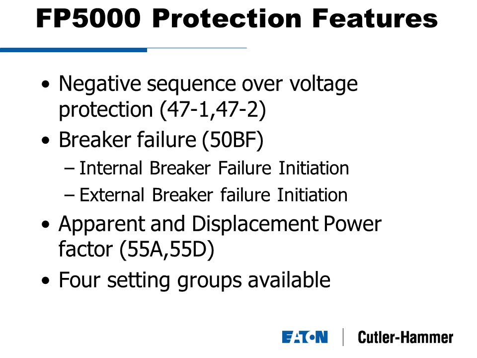 FP5000 Protection Features Negative sequence over voltage protection (47-1,47-2) Breaker failure (50BF) –Internal Breaker Failure Initiation –External Breaker failure Initiation Apparent and Displacement Power factor (55A,55D) Four setting groups available