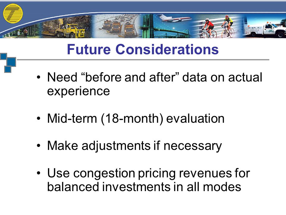 Need before and after data on actual experience Mid-term (18-month) evaluation Make adjustments if necessary Use congestion pricing revenues for balanced investments in all modes Future Considerations