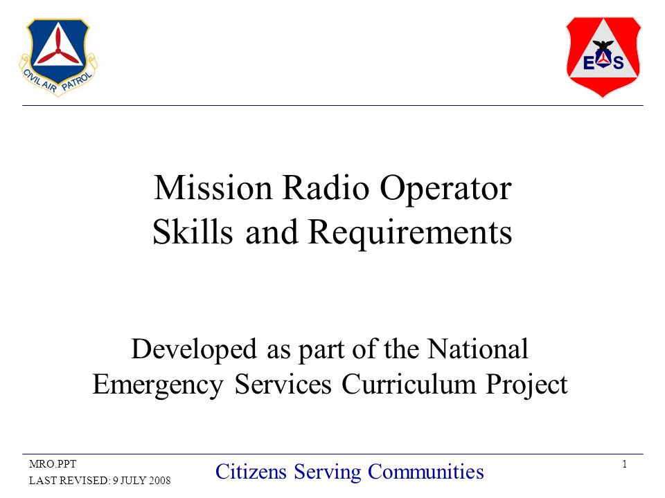 1MRO.PPT LAST REVISED: 9 JULY 2008 Citizens Serving Communities Mission Radio Operator Skills and Requirements Developed as part of the National Emergency Services Curriculum Project