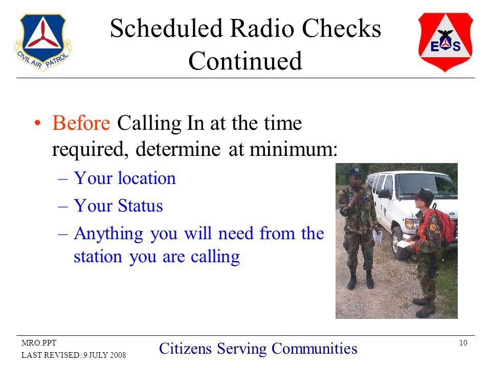 10MRO.PPT LAST REVISED: 9 JULY 2008 Citizens Serving Communities Scheduled Radio Checks Continued Before Calling In at the time required, determine at minimum: –Your location –Your Status –Anything you will need from the station you are calling