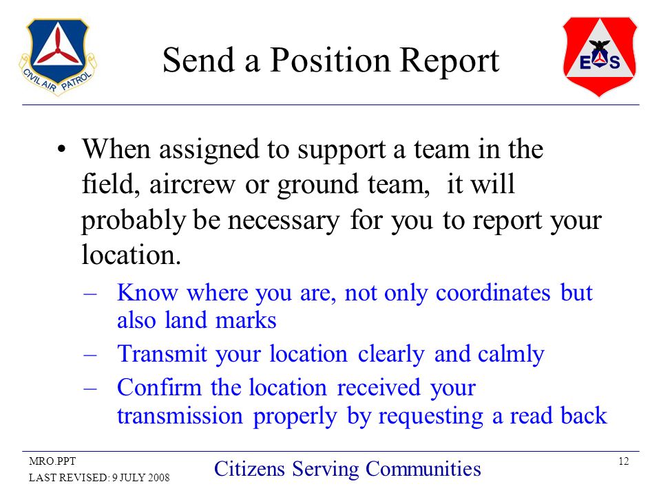 12MRO.PPT LAST REVISED: 9 JULY 2008 Citizens Serving Communities Send a Position Report When assigned to support a team in the field, aircrew or ground team, it will probably be necessary for you to report your location.