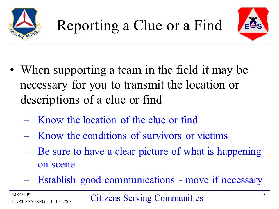 13MRO.PPT LAST REVISED: 9 JULY 2008 Citizens Serving Communities Reporting a Clue or a Find When supporting a team in the field it may be necessary for you to transmit the location or descriptions of a clue or find –Know the location of the clue or find –Know the conditions of survivors or victims –Be sure to have a clear picture of what is happening on scene –Establish good communications - move if necessary