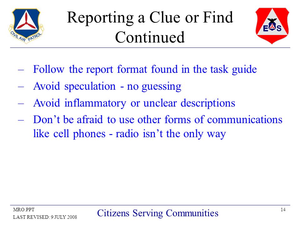 14MRO.PPT LAST REVISED: 9 JULY 2008 Citizens Serving Communities Reporting a Clue or Find Continued –Follow the report format found in the task guide –Avoid speculation - no guessing –Avoid inflammatory or unclear descriptions –Don’t be afraid to use other forms of communications like cell phones - radio isn’t the only way