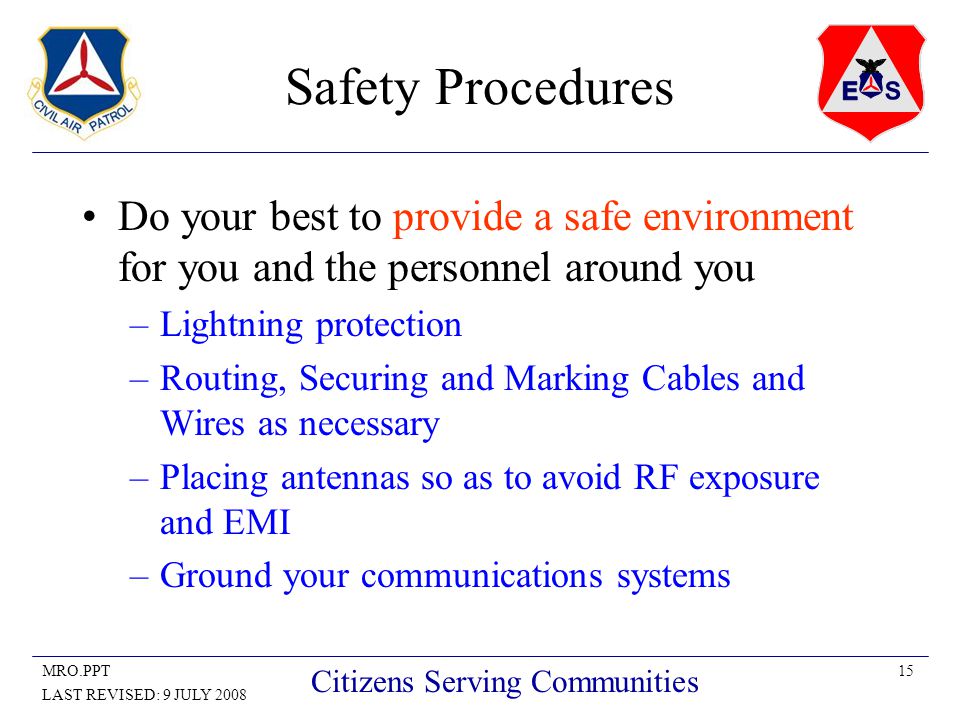 15MRO.PPT LAST REVISED: 9 JULY 2008 Citizens Serving Communities Safety Procedures Do your best to provide a safe environment for you and the personnel around you –Lightning protection –Routing, Securing and Marking Cables and Wires as necessary –Placing antennas so as to avoid RF exposure and EMI –Ground your communications systems