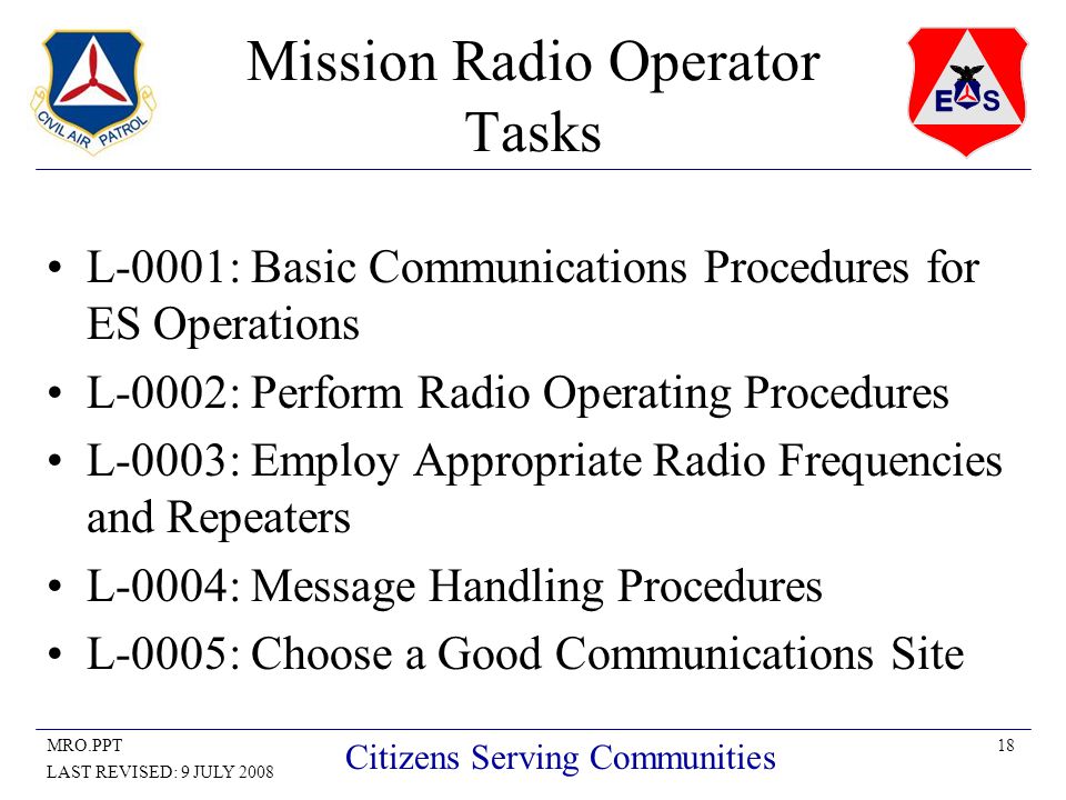 18MRO.PPT LAST REVISED: 9 JULY 2008 Citizens Serving Communities Mission Radio Operator Tasks L-0001: Basic Communications Procedures for ES Operations L-0002: Perform Radio Operating Procedures L-0003: Employ Appropriate Radio Frequencies and Repeaters L-0004: Message Handling Procedures L-0005: Choose a Good Communications Site