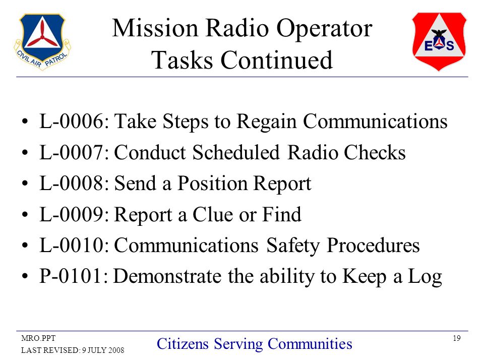 19MRO.PPT LAST REVISED: 9 JULY 2008 Citizens Serving Communities Mission Radio Operator Tasks Continued L-0006: Take Steps to Regain Communications L-0007: Conduct Scheduled Radio Checks L-0008: Send a Position Report L-0009: Report a Clue or Find L-0010: Communications Safety Procedures P-0101: Demonstrate the ability to Keep a Log