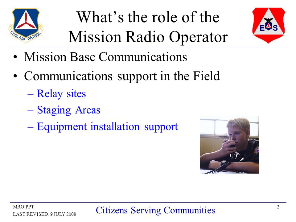 2MRO.PPT LAST REVISED: 9 JULY 2008 Citizens Serving Communities What’s the role of the Mission Radio Operator Mission Base Communications Communications support in the Field –Relay sites –Staging Areas –Equipment installation support