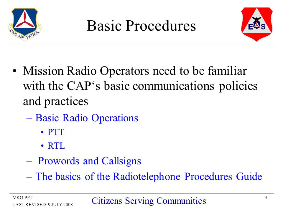 3MRO.PPT LAST REVISED: 9 JULY 2008 Citizens Serving Communities Basic Procedures Mission Radio Operators need to be familiar with the CAP‘s basic communications policies and practices –Basic Radio Operations PTT RTL – Prowords and Callsigns –The basics of the Radiotelephone Procedures Guide