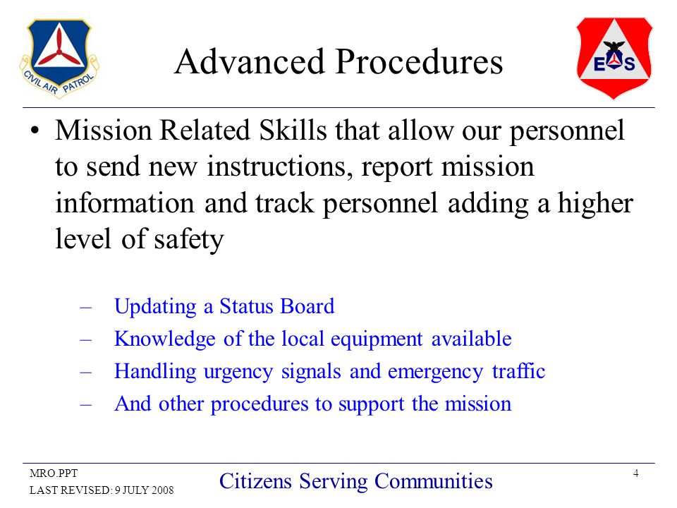 4MRO.PPT LAST REVISED: 9 JULY 2008 Citizens Serving Communities Advanced Procedures Mission Related Skills that allow our personnel to send new instructions, report mission information and track personnel adding a higher level of safety –Updating a Status Board –Knowledge of the local equipment available –Handling urgency signals and emergency traffic –And other procedures to support the mission