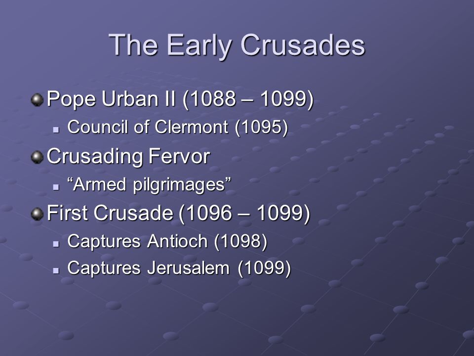 The Early Crusades Pope Urban II (1088 – 1099) Council of Clermont (1095) Council of Clermont (1095) Crusading Fervor Armed pilgrimages Armed pilgrimages First Crusade (1096 – 1099) Captures Antioch (1098) Captures Antioch (1098) Captures Jerusalem (1099) Captures Jerusalem (1099)