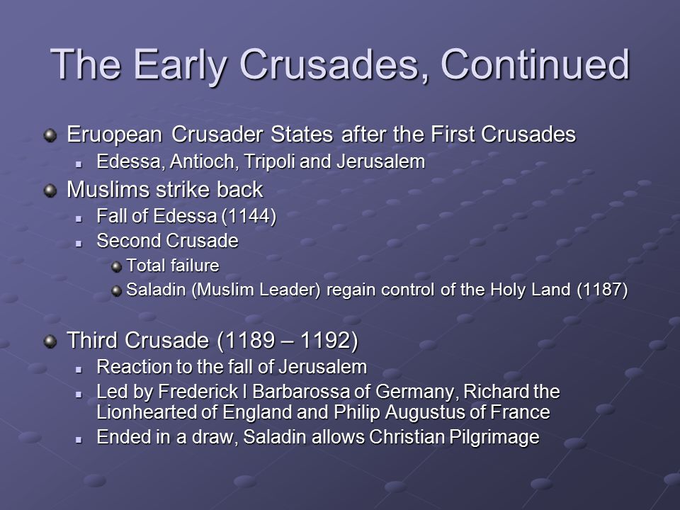 The Early Crusades, Continued Eruopean Crusader States after the First Crusades Edessa, Antioch, Tripoli and Jerusalem Edessa, Antioch, Tripoli and Jerusalem Muslims strike back Fall of Edessa (1144) Fall of Edessa (1144) Second Crusade Second Crusade Total failure Saladin (Muslim Leader) regain control of the Holy Land (1187) Third Crusade (1189 – 1192) Reaction to the fall of Jerusalem Reaction to the fall of Jerusalem Led by Frederick I Barbarossa of Germany, Richard the Lionhearted of England and Philip Augustus of France Led by Frederick I Barbarossa of Germany, Richard the Lionhearted of England and Philip Augustus of France Ended in a draw, Saladin allows Christian Pilgrimage Ended in a draw, Saladin allows Christian Pilgrimage