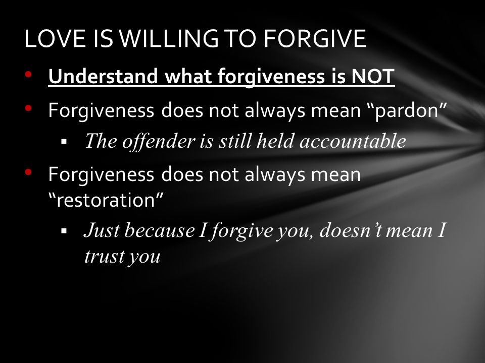 Understand what forgiveness is NOT Forgiveness does not always mean pardon  The offender is still held accountable Forgiveness does not always mean restoration  Just because I forgive you, doesn’t mean I trust you LOVE IS WILLING TO FORGIVE
