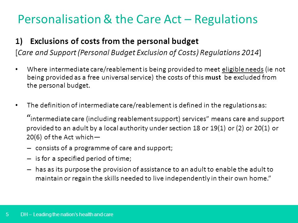 5 DH – Leading the nation’s health and care Personalisation & the Care Act – Regulations 1)Exclusions of costs from the personal budget [Care and Support (Personal Budget Exclusion of Costs) Regulations 2014] Where intermediate care/reablement is being provided to meet eligible needs (ie not being provided as a free universal service) the costs of this must be excluded from the personal budget.