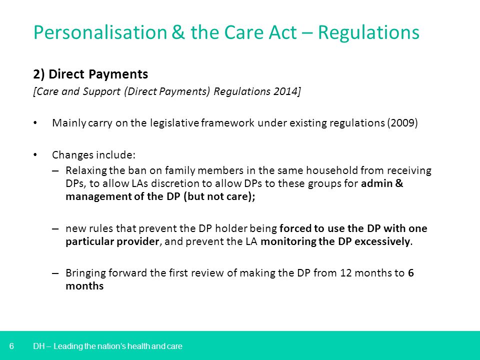6 DH – Leading the nation’s health and care Personalisation & the Care Act – Regulations 2) Direct Payments [Care and Support (Direct Payments) Regulations 2014] Mainly carry on the legislative framework under existing regulations (2009) Changes include: – Relaxing the ban on family members in the same household from receiving DPs, to allow LAs discretion to allow DPs to these groups for admin & management of the DP (but not care); – new rules that prevent the DP holder being forced to use the DP with one particular provider, and prevent the LA monitoring the DP excessively.