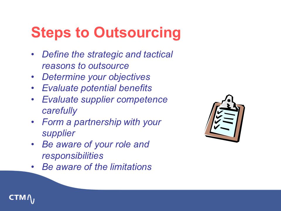 Steps to Outsourcing Define the strategic and tactical reasons to outsource Determine your objectives Evaluate potential benefits Evaluate supplier competence carefully Form a partnership with your supplier Be aware of your role and responsibilities Be aware of the limitations