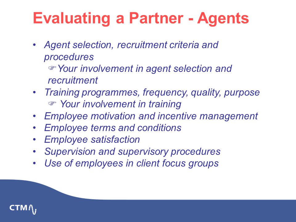Evaluating a Partner - Agents Agent selection, recruitment criteria and procedures  Your involvement in agent selection and recruitment Training programmes, frequency, quality, purpose  Your involvement in training Employee motivation and incentive management Employee terms and conditions Employee satisfaction Supervision and supervisory procedures Use of employees in client focus groups