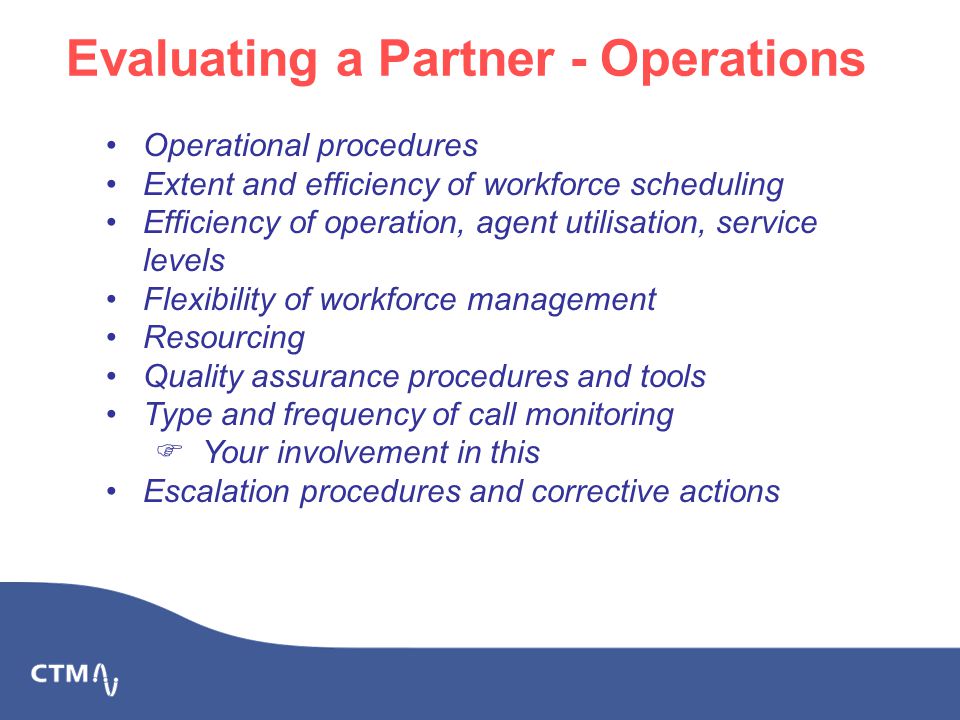Evaluating a Partner - Operations Operational procedures Extent and efficiency of workforce scheduling Efficiency of operation, agent utilisation, service levels Flexibility of workforce management Resourcing Quality assurance procedures and tools Type and frequency of call monitoring  Your involvement in this Escalation procedures and corrective actions