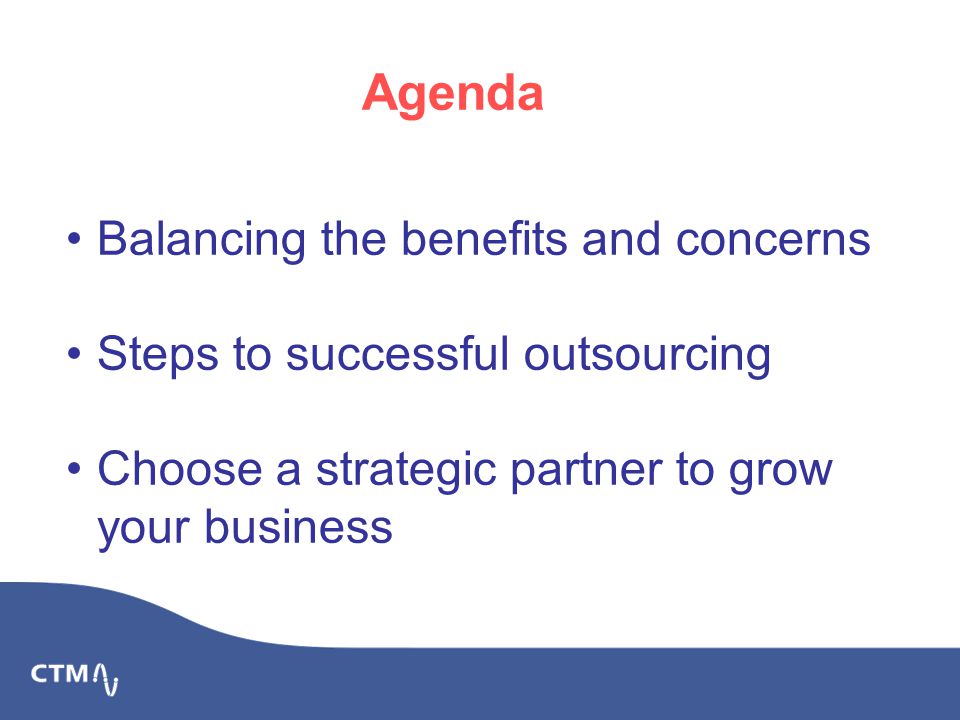 Balancing the benefits and concerns Steps to successful outsourcing Choose a strategic partner to grow your business Agenda