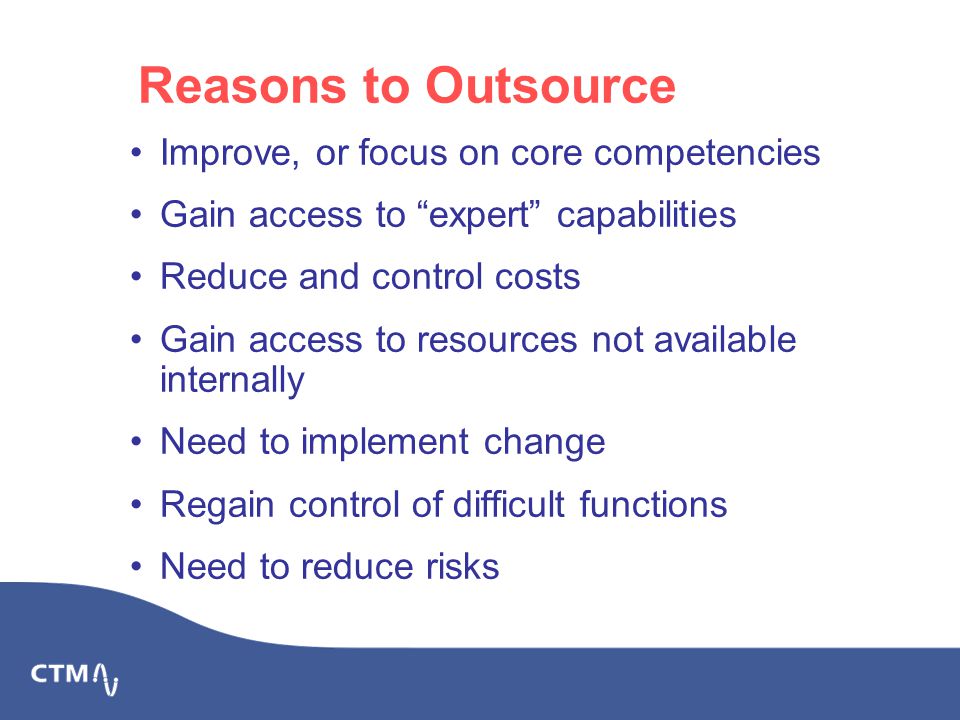Reasons to Outsource Improve, or focus on core competencies Gain access to expert capabilities Reduce and control costs Gain access to resources not available internally Need to implement change Regain control of difficult functions Need to reduce risks