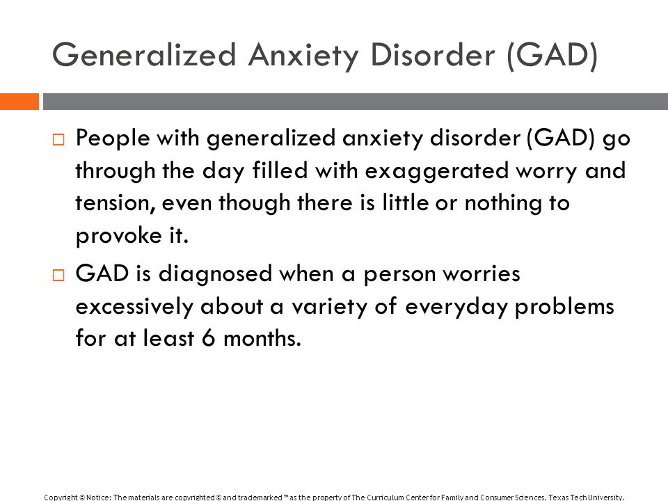 Generalized Anxiety Disorder (GAD)  People with generalized anxiety disorder (GAD) go through the day filled with exaggerated worry and tension, even though there is little or nothing to provoke it.