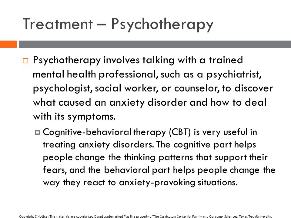 Treatment – Psychotherapy  Psychotherapy involves talking with a trained mental health professional, such as a psychiatrist, psychologist, social worker, or counselor, to discover what caused an anxiety disorder and how to deal with its symptoms.