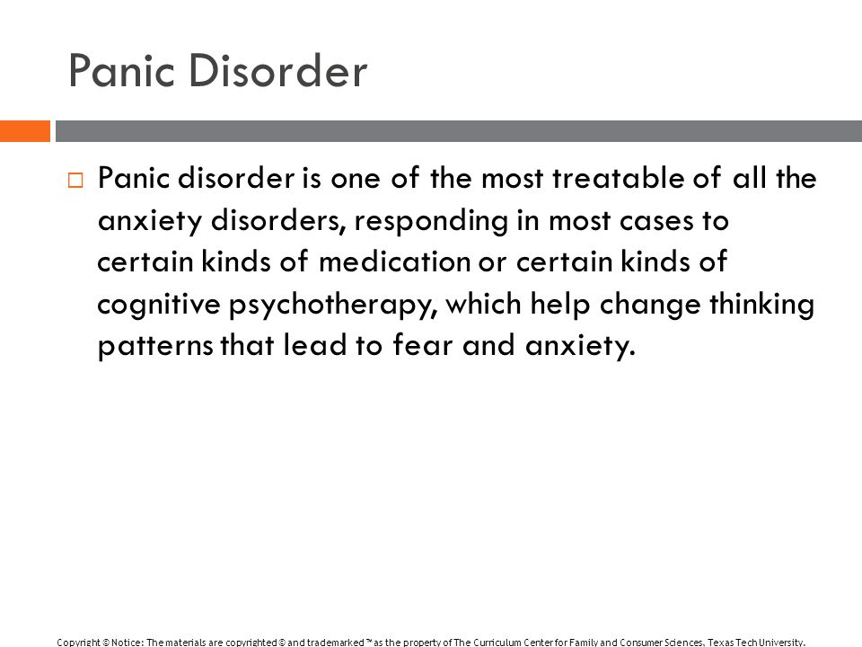 Panic Disorder  Panic disorder is one of the most treatable of all the anxiety disorders, responding in most cases to certain kinds of medication or certain kinds of cognitive psychotherapy, which help change thinking patterns that lead to fear and anxiety.
