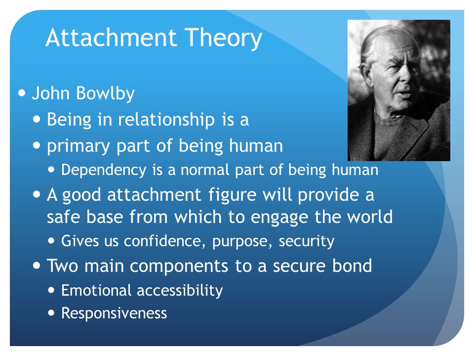 Attachment Theory John Bowlby Being in relationship is a primary part of being human Dependency is a normal part of being human A good attachment figure will provide a safe base from which to engage the world Gives us confidence, purpose, security Two main components to a secure bond Emotional accessibility Responsiveness