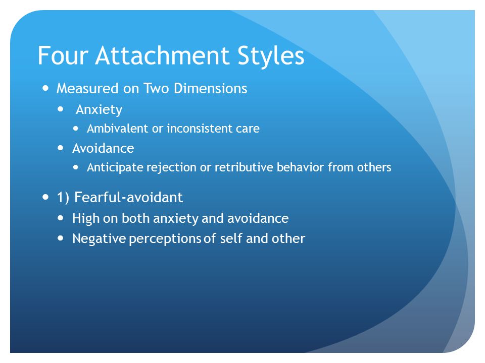 Four Attachment Styles Measured on Two Dimensions Anxiety Ambivalent or inconsistent care Avoidance Anticipate rejection or retributive behavior from others 1) Fearful-avoidant High on both anxiety and avoidance Negative perceptions of self and other