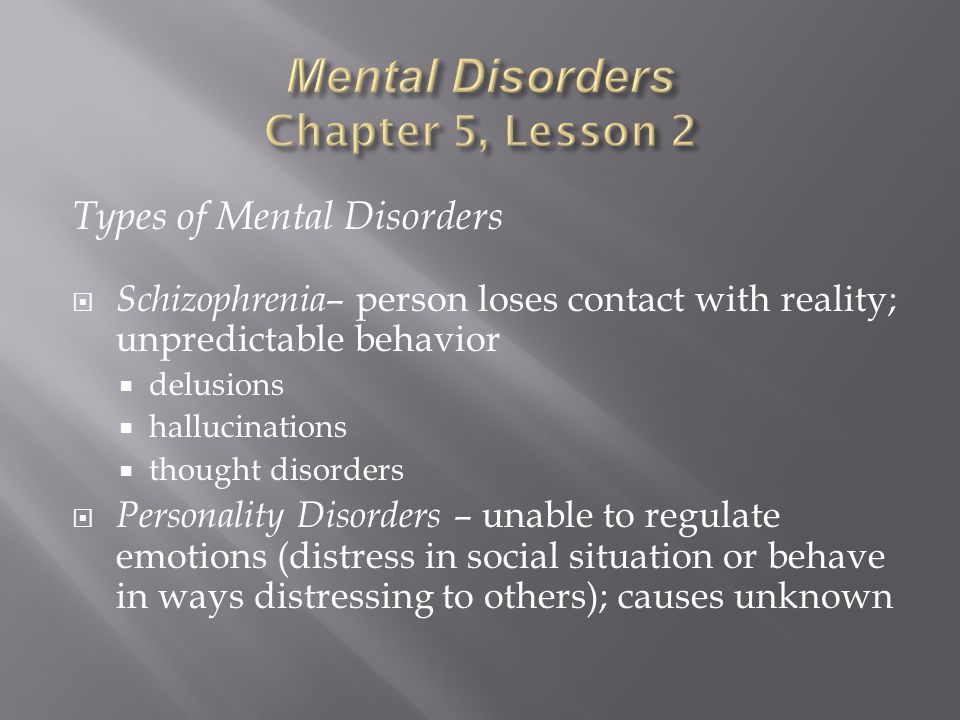 Types of Mental Disorders  Schizophrenia – person loses contact with reality; unpredictable behavior  delusions  hallucinations  thought disorders  Personality Disorders – unable to regulate emotions (distress in social situation or behave in ways distressing to others); causes unknown