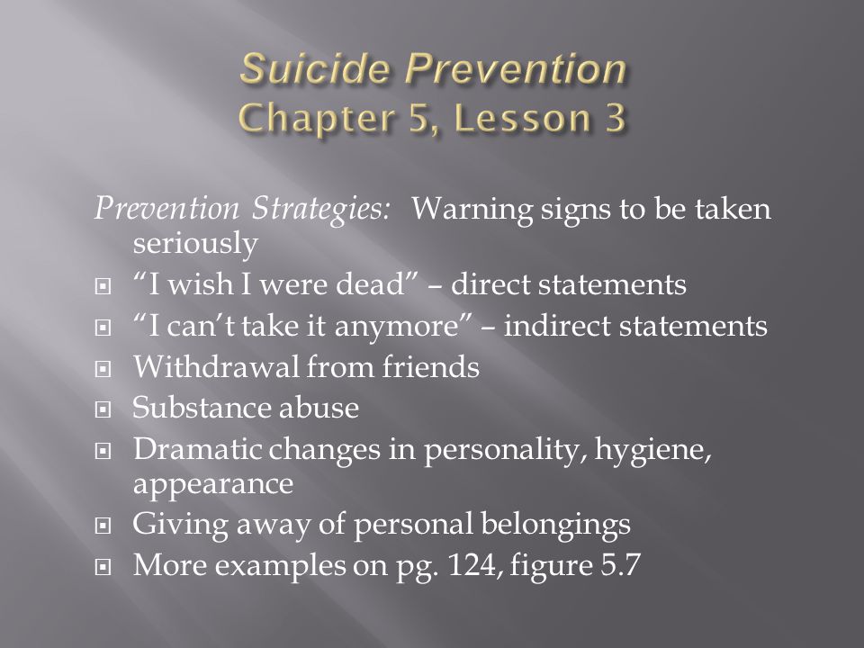 Prevention Strategies: Warning signs to be taken seriously  I wish I were dead – direct statements  I can’t take it anymore – indirect statements  Withdrawal from friends  Substance abuse  Dramatic changes in personality, hygiene, appearance  Giving away of personal belongings  More examples on pg.