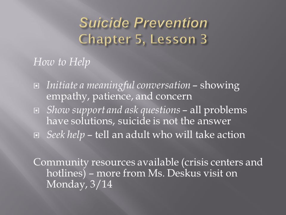 How to Help  Initiate a meaningful conversation – showing empathy, patience, and concern  Show support and ask questions – all problems have solutions, suicide is not the answer  Seek help – tell an adult who will take action Community resources available (crisis centers and hotlines) – more from Ms.