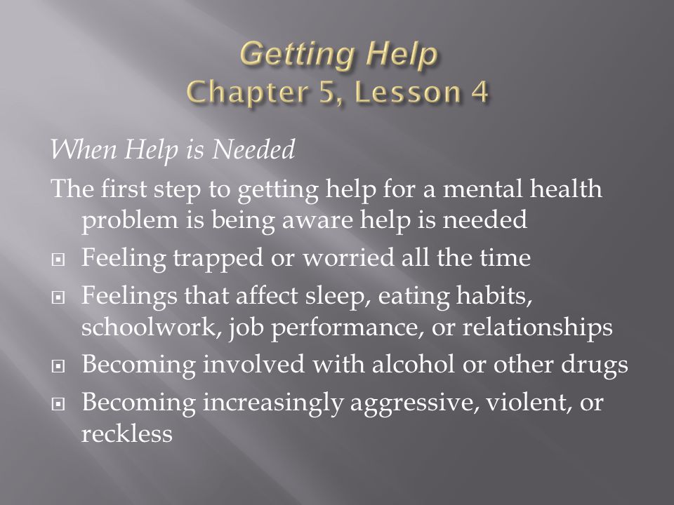 When Help is Needed The first step to getting help for a mental health problem is being aware help is needed  Feeling trapped or worried all the time  Feelings that affect sleep, eating habits, schoolwork, job performance, or relationships  Becoming involved with alcohol or other drugs  Becoming increasingly aggressive, violent, or reckless