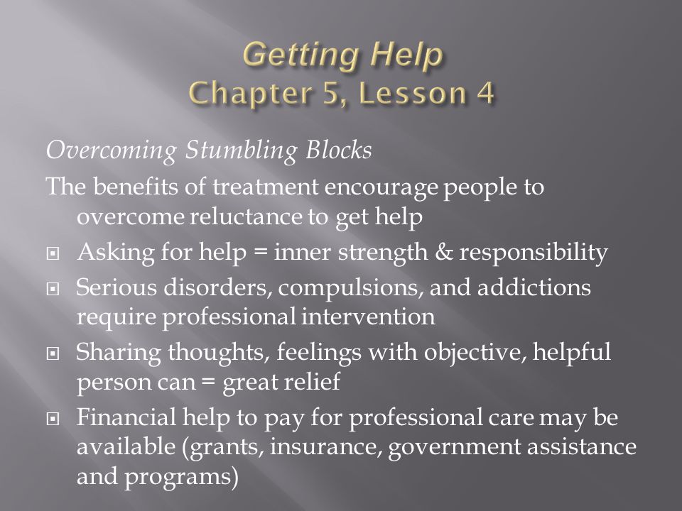 Overcoming Stumbling Blocks The benefits of treatment encourage people to overcome reluctance to get help  Asking for help = inner strength & responsibility  Serious disorders, compulsions, and addictions require professional intervention  Sharing thoughts, feelings with objective, helpful person can = great relief  Financial help to pay for professional care may be available (grants, insurance, government assistance and programs)