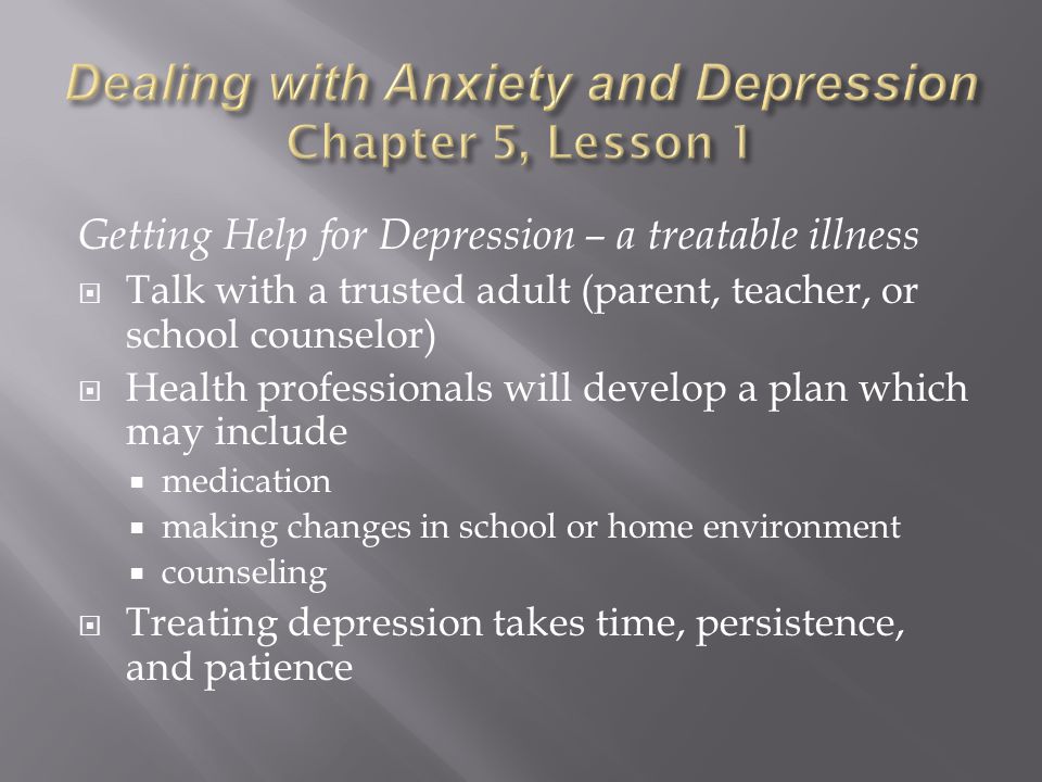 Getting Help for Depression – a treatable illness  Talk with a trusted adult (parent, teacher, or school counselor)  Health professionals will develop a plan which may include  medication  making changes in school or home environment  counseling  Treating depression takes time, persistence, and patience