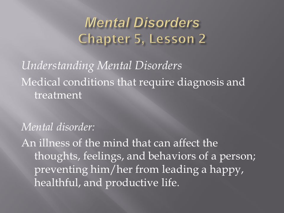 Understanding Mental Disorders Medical conditions that require diagnosis and treatment Mental disorder: An illness of the mind that can affect the thoughts, feelings, and behaviors of a person; preventing him/her from leading a happy, healthful, and productive life.