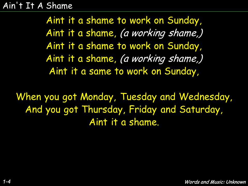 Ain t It A Shame 1-4 Aint it a shame to work on Sunday, Aint it a shame, (a working shame,) Aint it a shame to work on Sunday, Aint it a shame, (a working shame,) Aint it a same to work on Sunday, When you got Monday, Tuesday and Wednesday, And you got Thursday, Friday and Saturday, Aint it a shame.