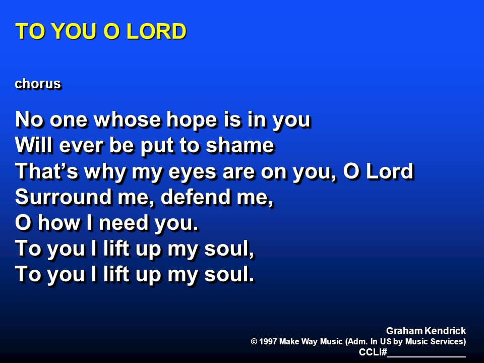 TO YOU O LORD chorus No one whose hope is in you Will ever be put to shame That’s why my eyes are on you, O Lord Surround me, defend me, O how I need you.