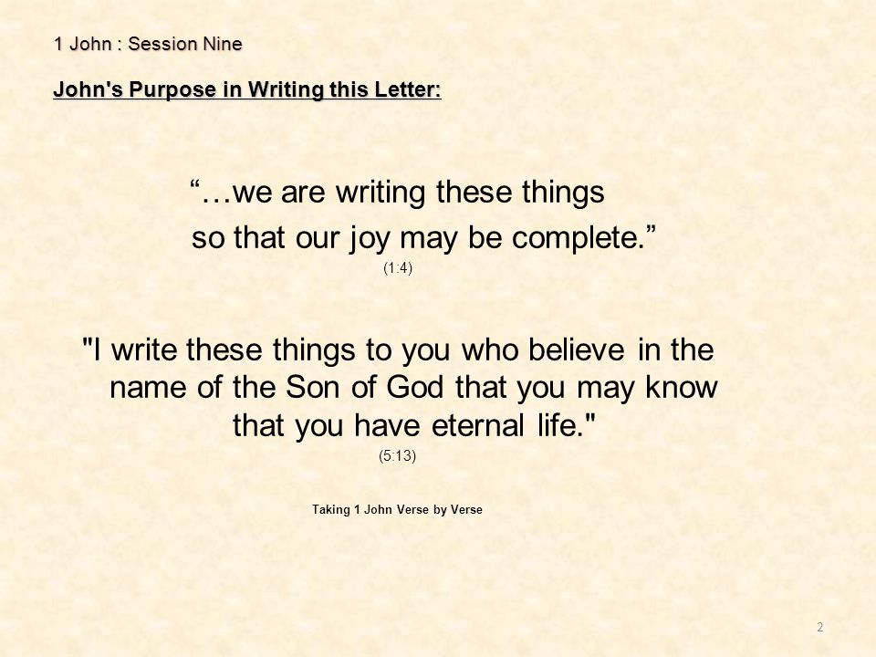 1 John : Session Nine John s Purpose in Writing this Letter: 2 …we are writing these things so that our joy may be complete. (1:4) I write these things to you who believe in the name of the Son of God that you may know that you have eternal life. (5:13) Taking 1 John Verse by Verse