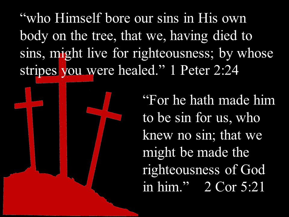 who Himself bore our sins in His own body on the tree, that we, having died to sins, might live for righteousness; by whose stripes you were healed. 1 Peter 2:24 For he hath made him to be sin for us, who knew no sin; that we might be made the righteousness of God in him. 2 Cor 5:21