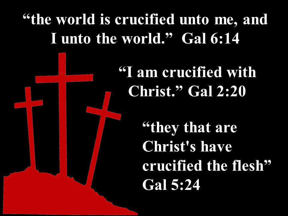 the world is crucified unto me, and I unto the world. Gal 6:14 I am crucified with Christ. Gal 2:20 they that are Christ s have crucified the flesh Gal 5:24