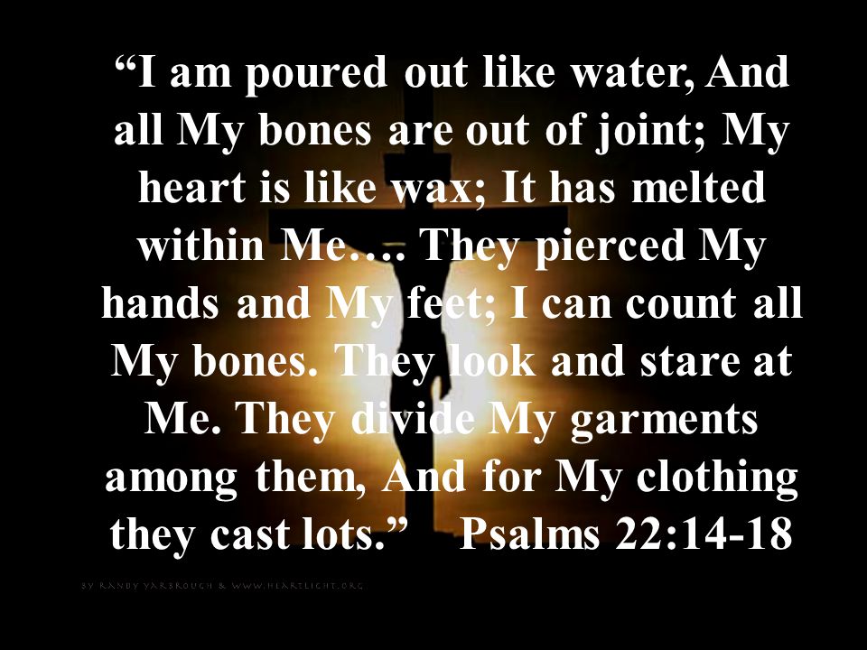 I am poured out like water, And all My bones are out of joint; My heart is like wax; It has melted within Me….