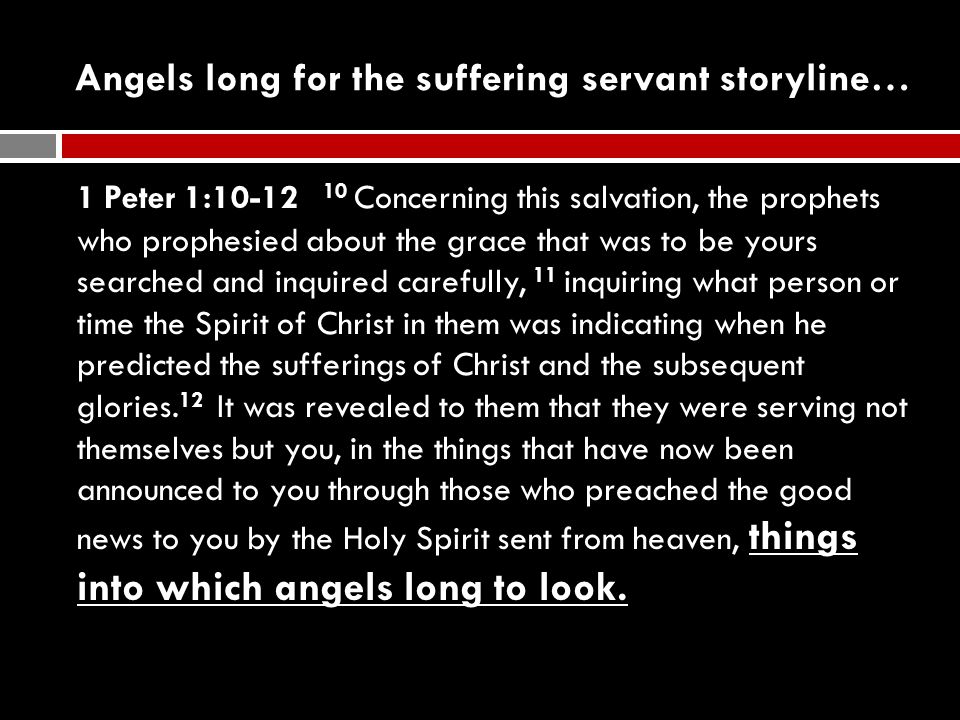 Angels long for the suffering servant storyline… 1 Peter 1: Concerning this salvation, the prophets who prophesied about the grace that was to be yours searched and inquired carefully, 11 inquiring what person or time the Spirit of Christ in them was indicating when he predicted the sufferings of Christ and the subsequent glories.