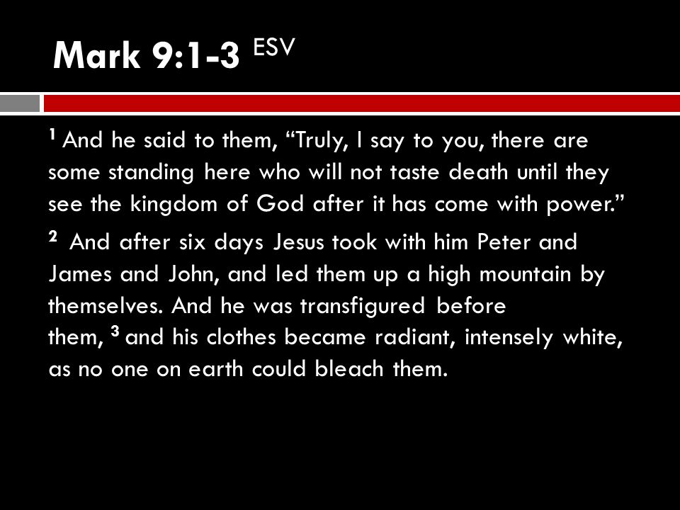Mark 9:1-3 ESV 1 And he said to them, Truly, I say to you, there are some standing here who will not taste death until they see the kingdom of God after it has come with power. 2 And after six days Jesus took with him Peter and James and John, and led them up a high mountain by themselves.