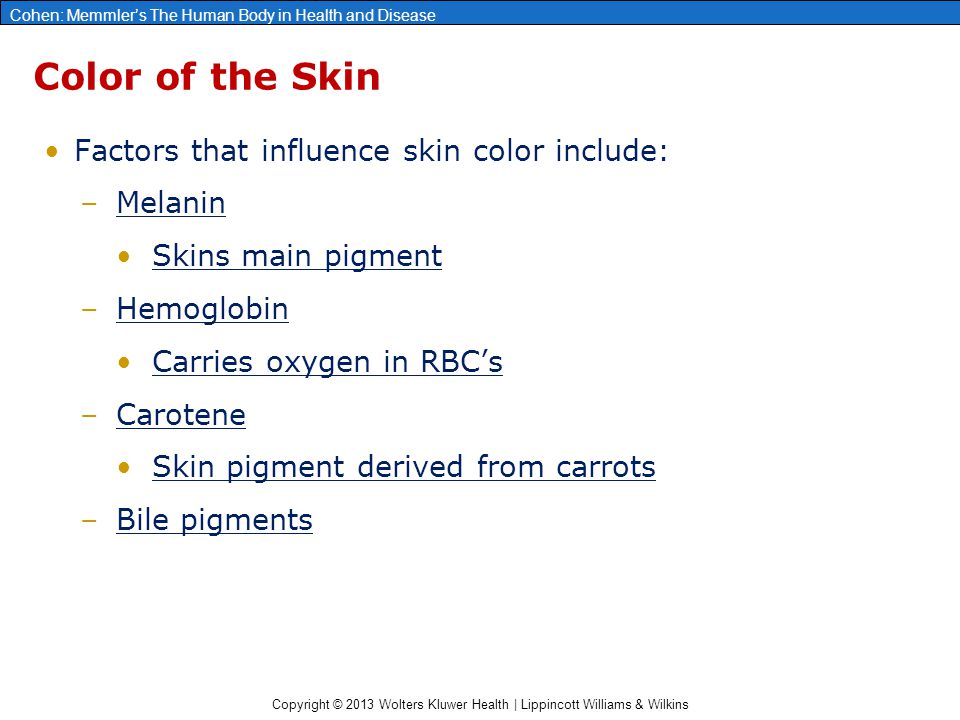 Copyright © 2013 Wolters Kluwer Health | Lippincott Williams & Wilkins Cohen: Memmler’s The Human Body in Health and Disease Color of the Skin Factors that influence skin color include: –Melanin Skins main pigment –Hemoglobin Carries oxygen in RBC’s –Carotene Skin pigment derived from carrots –Bile pigments