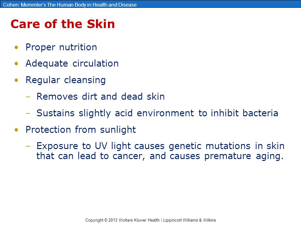 Copyright © 2013 Wolters Kluwer Health | Lippincott Williams & Wilkins Cohen: Memmler’s The Human Body in Health and Disease Care of the Skin Proper nutrition Adequate circulation Regular cleansing –Removes dirt and dead skin –Sustains slightly acid environment to inhibit bacteria Protection from sunlight –Exposure to UV light causes genetic mutations in skin that can lead to cancer, and causes premature aging.