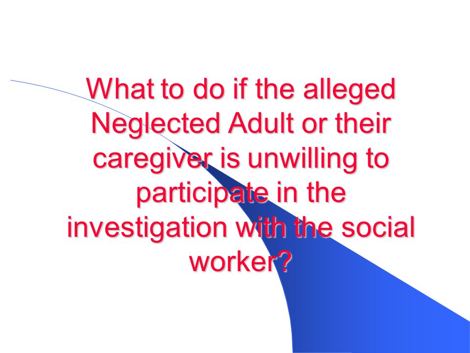 What to do if the alleged Neglected Adult or their caregiver is unwilling to participate in the investigation with the social worker