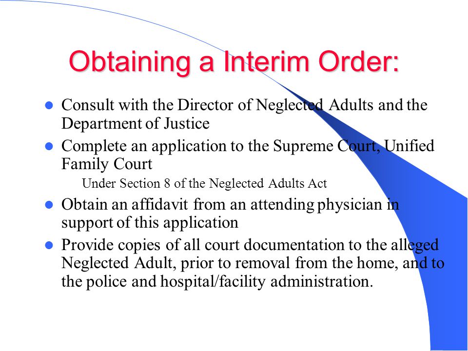 Obtaining a Interim Order: Consult with the Director of Neglected Adults and the Department of Justice Complete an application to the Supreme Court, Unified Family Court – Under Section 8 of the Neglected Adults Act Obtain an affidavit from an attending physician in support of this application Provide copies of all court documentation to the alleged Neglected Adult, prior to removal from the home, and to the police and hospital/facility administration.