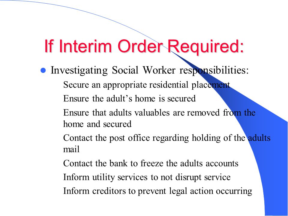 If Interim Order Required: Investigating Social Worker responsibilities: – Secure an appropriate residential placement – Ensure the adult’s home is secured – Ensure that adults valuables are removed from the home and secured – Contact the post office regarding holding of the adults mail – Contact the bank to freeze the adults accounts – Inform utility services to not disrupt service – Inform creditors to prevent legal action occurring