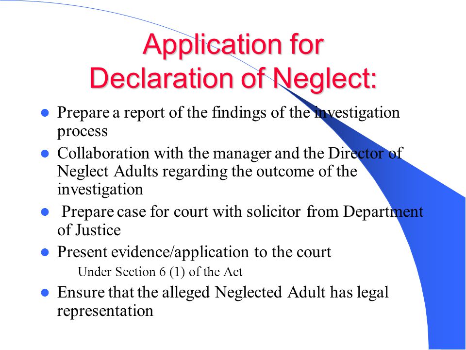 Application for Declaration of Neglect: Prepare a report of the findings of the investigation process Collaboration with the manager and the Director of Neglect Adults regarding the outcome of the investigation Prepare case for court with solicitor from Department of Justice Present evidence/application to the court – Under Section 6 (1) of the Act Ensure that the alleged Neglected Adult has legal representation