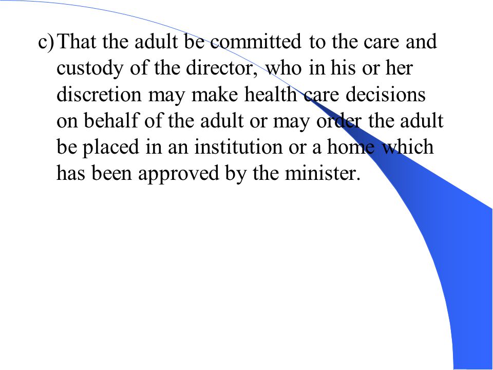 c)That the adult be committed to the care and custody of the director, who in his or her discretion may make health care decisions on behalf of the adult or may order the adult be placed in an institution or a home which has been approved by the minister.